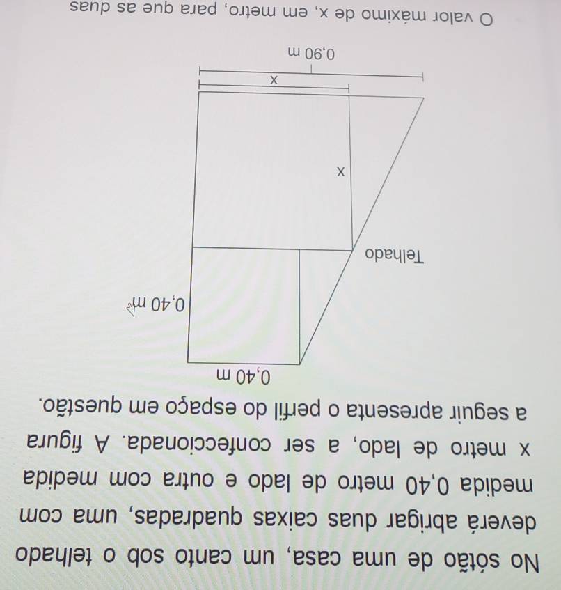 No sótão de uma casa, um canto sob o telhado 
deverá abrigar duas caixas quadradas, uma com 
medida 0,40 metro de lado e outra com medida
x metro de lado, a ser confeccionada. A figura 
a seguir apresenta o perfil do espaço em questão. 
O valor máximo de x, em metro, para que as duas