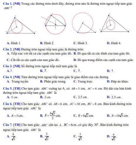 [NB] Trong các đường tròn dưới đây, đường tròn nào là đường tròn ngoại tiếp tam giác
ABC?
A. Hinh 1. B. Hình 2. C. Hinh 3. D. Hình 4
Câu 2. [NB] Đường tròn ngoại tiếp tam giác là đường tròn:
A. Tiếp xúc với tất cả các cạnh của tam giác đó. B. Đi qua tắt cả các đinh của tam giác đó.
C. Cất tất cả các cạnh của tam giác đó. D. Đi qua trung điểm các cạnh của tam giác.
Câu 3. [NB] Số đường tròn ngoại tiếp một tam giác là
A.1. B. 2 . C. 3 . D. 4 .
Câu 4. [NB] Tâm đường tròn ngoại tiếp tam giác là giao điểm của các đường
A. Trung tuyến. B. Phân giác trong C. Trung trực D. Đáp án khác.
Câu 5. [TH] Cho tam giác ABC vuông tại A, có AB=3cm,AC=4cm. Độ dài của bán kính
đường tròn ngoại tiếp tam giác ABC là
A. 5 cm . B. 2 cm . C. 3,5 cm . D. 2,5 cm.
Câu 6. [TH] Cho tam giác ABC có AB=6cm,AC=10cm,BC=8cm. Bán kính đường tròn
ngoại tiếp tam giác ABC là
A. R=5cm.. B. R= 6sqrt(3)/2 cm. C. R=6sqrt(2)cm. D. R=10sqrt(3)cm.
Câu 7. [TH] Cho tam giác ABC cân tại A, BC=6cm , có góc đáy 30° , Bán kính đường tròn
ngoại tiếp tam giác ABC là
A.  6/sqrt(3) . B.  3/sqrt(2)  C.  3/sqrt(3)  D.  6/sqrt(2) 