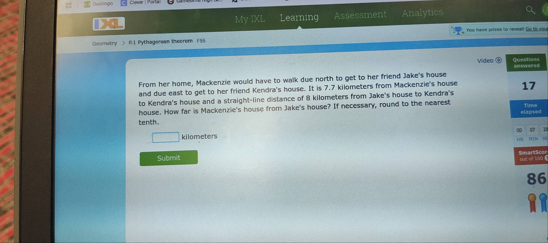 Duolingo Clever | Porta 
My IXI Learning Assessment Analytics 
You have prizes to reveal! Go to you 
Geometry > P.1 Pythagorean theorem F55 
Video 
From her home, Mackenzie would have to walk due north to get to her friend Jake's house 
and due east to get to her friend Kendra's house. It is 7.7 kilometers from Mackenzie's house 
to Kendra's house and a straight-line distance of 8 kilometers from Jake's house to Kendra's 
house. How far is Mackenzie's house from Jake's house? If necessary, round to the nearest 
tenth. 
00 07 28
kilometers
HR MIN SI 
Submit SmartScor 
out of 100 
86