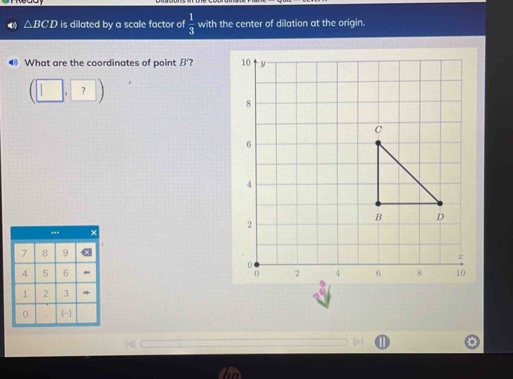 △ BCD is dilated by a scale factor of  1/3  with the center of dilation at the origin. 
What are the coordinates of point B' 7 
?