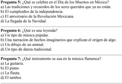 Pregunta 5: ¿Qué se celebra en el Día de los Muertos en México?
a) Las tradiciones y recuerdos de los seres queridos que ya no están.
b) El cumpleaños de la independencia.
c) El aniversario de la Revolución Mexicana.
d) La llegada de la Navidad.
Pregunta 6: ¿Qué es una leyenda?
a) Un tipo de música popular.
b) Una narración de hechos imaginarios que explican el origen de algo.
c) Un dibujo de un animal.
d) Un tipo de danza tradicional.
Pregunta 7: ¿Qué instrumento se usa en la música flamenca?
a) La guitarra.
b) El piano.
c) La flauta.
d) El tambor.