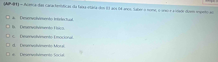 (AP-01) - Acerca das características da faixa etária dos 03 aos 04 anos. Saber o nome, o sexo e a idade dizem respeito ao:
a. Desenvolvimento Intelectual.
b. Desenvolvimento Físico.
c. Desenvolvimento Emocional.
d. Desenvolvimento Moral.
e. Desenvolvimento Social.