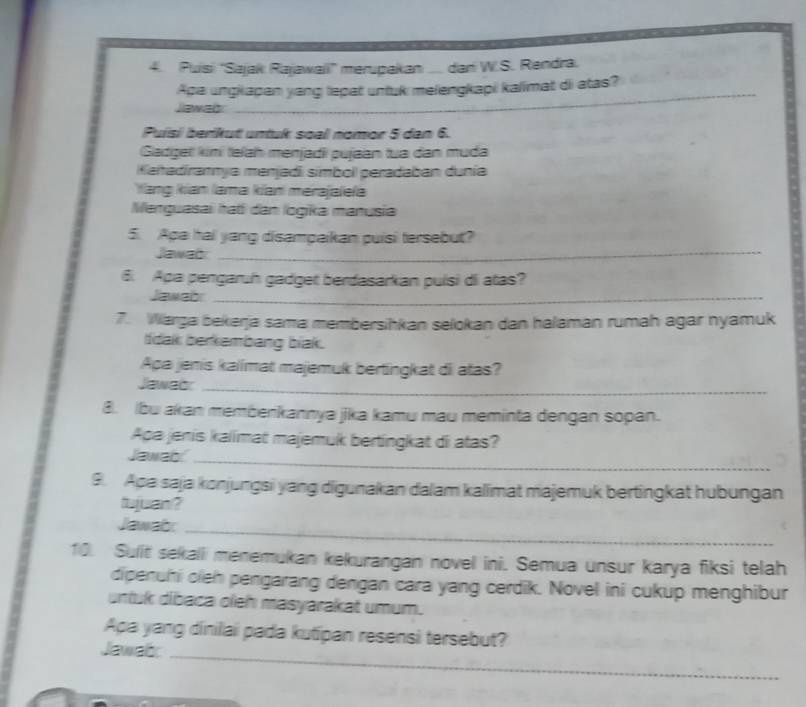 Puisi 'Sajak Rajawaii' merupakan .... dari W.S. Rendra. 
Apa ungkapan yang tepat untuk melengkapi kalimat di atas?_ 
Jawab 
_ 
Puísi berikut untuk soal nomor 5 dan 6. 
Gadgel kimi telah menjadiı pujaan tua dan muda 
Kaitadirannya menjadi simbol peradaban dunía 
Yang kian lama kian merajaleła 
Menguasai hati dan logika manusia 
5. Apa hai yang disampaikan puisi tersebut? 
Jawad_ 
6. Apa pengaruh gadget berdasarkan puísi di atas? 
Jawabr_ 
7. Warga bekerja sama membersihkan selokan dan halaman rumah agar nyamuk 
tidak berkambang biak. 
Apa jenis kalimat majemuk bertingkat di atas? 
Jawabr_ 
B. Ibu akan membenkannya jika kamu mau meminta dengan sopan. 
Apa jenis kalimat majemuk bertingkat di atas? 
Jawab_ 
9. Apa saja konjungsi yang digunakan dalam kalimat majemuk bertingkat hubungan 
tujuan ? 
Jawab:_ 
10. Sulit sekali menemukan kekurangan novel ini. Semua unsur karya fiksi telah 
dipenuhi oieh pengarang dengan cara yang cerdik. Novel ini cukup menghibur 
untuk dibaca oleh masyarakat umum. 
Apa yang dinilai pada kutipan resensi tersebut? 
Jawab_