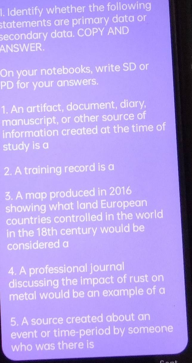 Identify whether the following 
statements are primary data or 
secondary data. COPY AND 
ANSWER. 
On your notebooks, write SD or 
PD for your answers. 
1. An artifact, document, diary, 
manuscript, or other source of 
information created at the time of 
study is a 
2. A training record is a 
3. A map produced in 2016 
showing what land European 
countries controlled in the world 
in the 18th century would be 
considered a 
4. A professional journal 
discussing the impact of rust on 
metal would be an example of a 
5. A source created about an 
event or time-period by someone 
who was there is