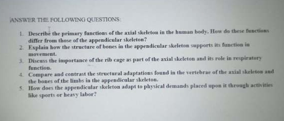 ANSWER THE FOLLOWING QUESTIONS: 
l. Describe the primary functions of the axial skeleton in the human body. How do these functions 
differ from those of the appendicular skeleton? 
2. Explain how the structure of bones in the appendicular skeleton supports its function in 
movement. 
3. Discuss the importance of the rib cage as part of the axial skeleton and its role in respiratory 
function. 
4. Compare and contrast the structural adaptations found in the vertebrae of the axial skeleton and 
the bones of the limbs in the appendicular skeleton. 
5. How does the appendicular skeleton adapt to physical demands placed upon it through activities 
like sports or heavy labor?