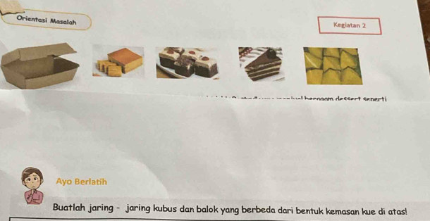 Orientasi Masalah 
Kegiatan 2 
s rnnom dessert senert 
Ayo Berlatih 
Buatlah jaring - jaring kubus dan balok yang berbeda dari bentuk kemasan kue di atas!