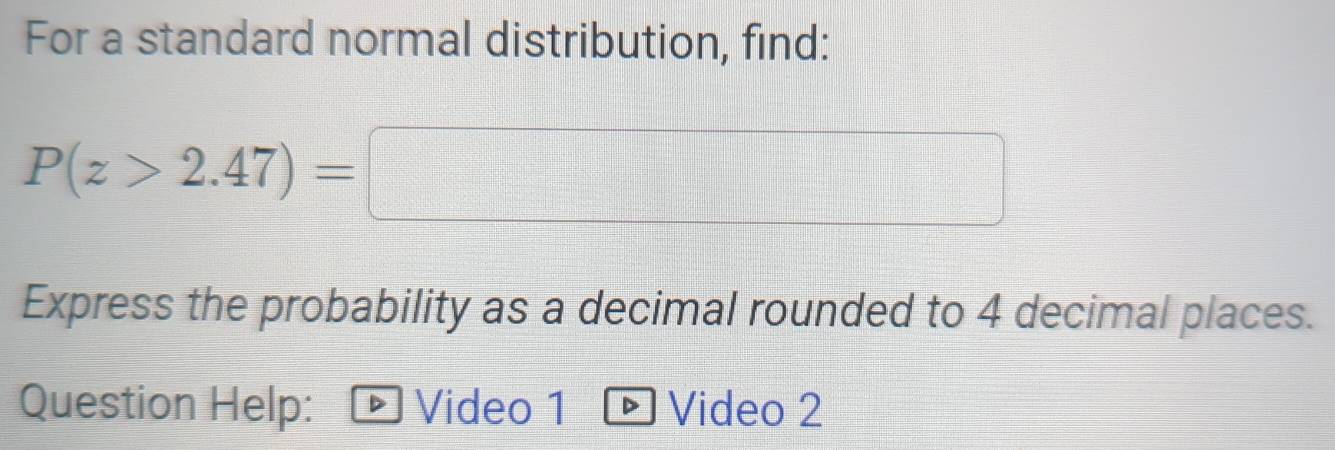 For a standard normal distribution, find:
P(z>2.47)=□
Express the probability as a decimal rounded to 4 decimal places. 
Question Help: Video 1 Video 2