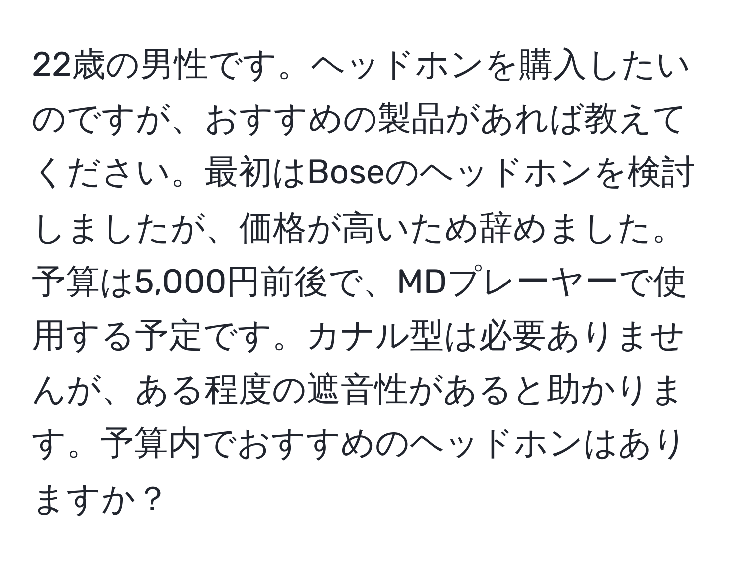 22歳の男性です。ヘッドホンを購入したいのですが、おすすめの製品があれば教えてください。最初はBoseのヘッドホンを検討しましたが、価格が高いため辞めました。予算は5,000円前後で、MDプレーヤーで使用する予定です。カナル型は必要ありませんが、ある程度の遮音性があると助かります。予算内でおすすめのヘッドホンはありますか？