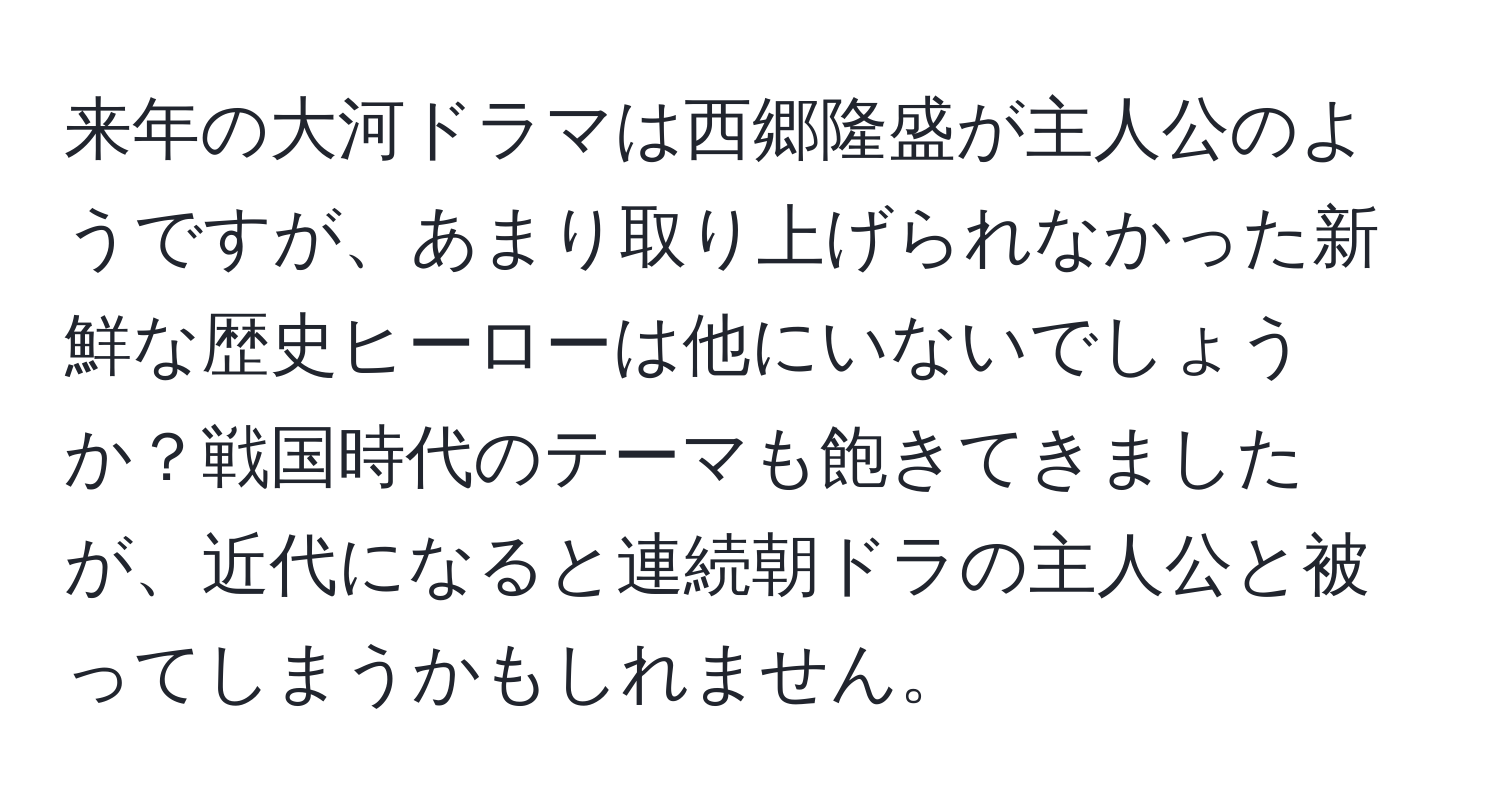 来年の大河ドラマは西郷隆盛が主人公のようですが、あまり取り上げられなかった新鮮な歴史ヒーローは他にいないでしょうか？戦国時代のテーマも飽きてきましたが、近代になると連続朝ドラの主人公と被ってしまうかもしれません。