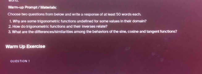 wond. 
Warm-up Prompt / Materials: 
Choose two questions from below and write a response of at least 50 words each. 
1. Why are some trigonometric functions undefined for some values in their domain? 
2. How do trigonometric functions and their inverses relate? 
3, What are the differences/similarities among the behaviors of the sine, cosine and tangent functions? 
Warm Up Exercise 
QUESTION 1