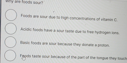 Why are foods sour?
Foods are sour due to high concentrations of vitamin C.
Acidic foods have a sour taste due to free hydrogen ions.
Basic foods are sour because they donate a proton.
Fnods taste sour because of the part of the tongue they touch