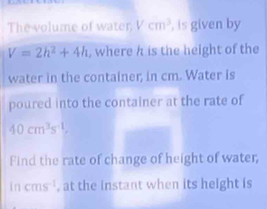 The volume of water, Vcm^3 , is given by
V=2h^2+4h where h is the height of the 
water in the container; in cm. Water is 
poured into the container at the rate of
40cm^3s^(-1), 
Find the rate of change of height of water, 
in cms^(-1) , at the instant when its height is