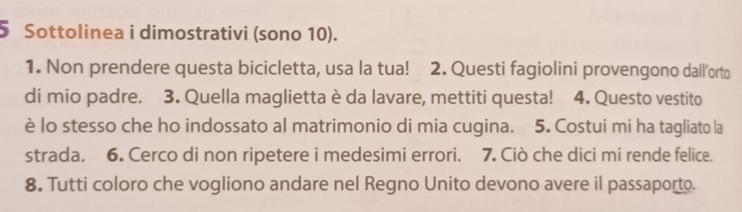 Sottolinea i dimostrativi (sono 10). 
1. Non prendere questa bicicletta, usa la tua! 2. Questi fagiolini provengono dall’orto 
di mio padre. 3. Quella maglietta è da lavare, mettiti questa! 4. Questo vestito 
è lo stesso che ho indossato al matrimonio di mia cugina. 5. Costui mi ha tagliato la 
strada. 6. Cerco di non ripetere i medesimi errori. 7. Ciò che dici mi rende felice. 
8. Tutti coloro che vogliono andare nel Regno Unito devono avere il passaporto.