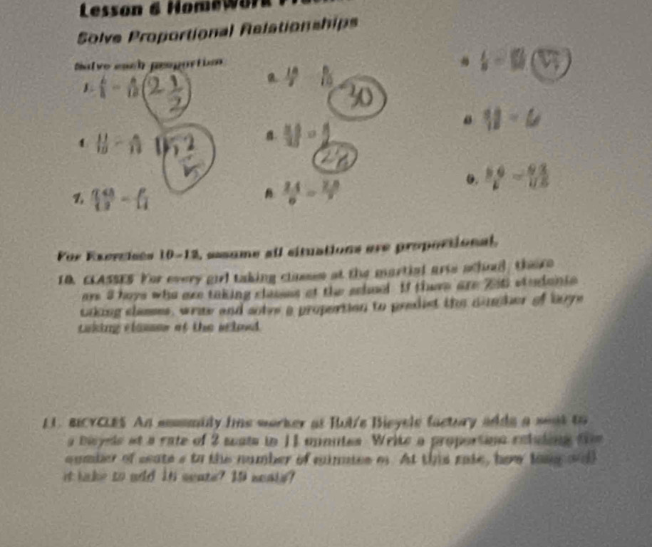 Lesson & Homewor 
Solve Proportional Relationships 
Salve each peopurtio
b=□ (V_1)
1 -n23 
R.  18/7  1 
1  11/10 - 8/11 
B. 11-2
y-6
0.  (5.9)/6 -frac 9.8
1 ( 48/3 - p/4 
B  24/9 = 28/9 
For Exercises 10-12, aasume all situations are propoctional, 
10. CLASSES. Yor every girl taking classes at the martial arie achal, there 
are 3 hoys who are taking clauses at the school If there are Zti studants 
toking shmmes, write and sotre a proportion to predist the namher of boye 
casiing classen af the sclond. 
LL. BICYCLES An ammmuly fme worker as Rut'e Bieyele factury adds a weat to 
a bicyels at a rate of 2 sats in 11 unutes. Write a proportine retuding fi 
aumber of seate s to the number of minmies of. At this rate, how long wth 
it lake to add it seate? I0 neals?