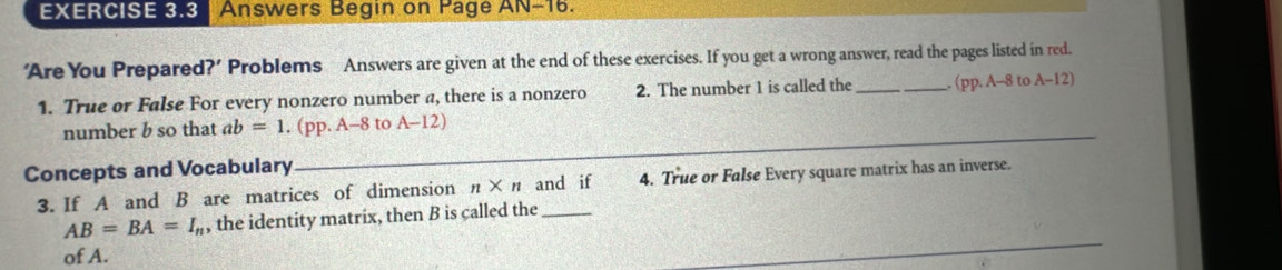 Answers Begin on Pagé AN-16. 
‘AreYou Prepared?’ Problems Answers are given at the end of these exercises. If you get a wrong answer, read the pages listed in red. 
1. True or False For every nonzero number a, there is a nonzero 2. The number 1 is called the _. (pp. A-8 to A-12)
number b so that ab=1 .(pp.A-8 to A-12)
Concepts and Vocabulary 
_ 
3. If A and B are matrices of dimension n* n and if 4. True or False Every square matrix has an inverse. 
_
AB=BA=I_n , the identity matrix, then B is called the 
of A.