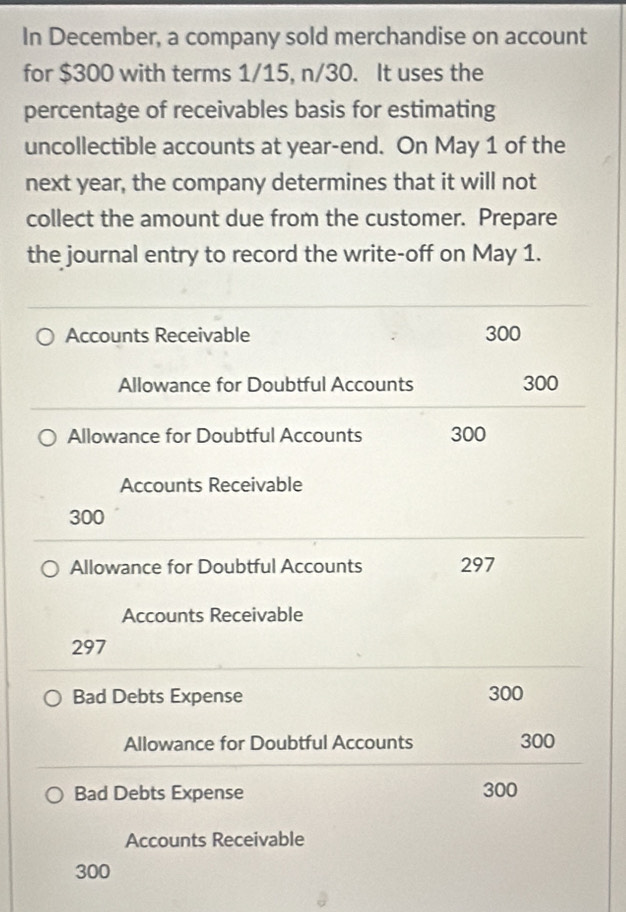 In December, a company sold merchandise on account 
for $300 with terms 1/15, n/30. It uses the 
percentage of receivables basis for estimating 
uncollectible accounts at year -end. On May 1 of the 
next year, the company determines that it will not 
collect the amount due from the customer. Prepare 
the journal entry to record the write-off on May 1. 
Accounts Receivable 300
Allowance for Doubtful Accounts 300
Allowance for Doubtful Accounts 300
Accounts Receivable
300
Allowance for Doubtful Accounts 297
Accounts Receivable
297
Bad Debts Expense 300
Allowance for Doubtful Accounts 300
Bad Debts Expense 300
Accounts Receivable
300