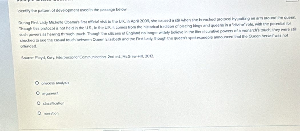 ldentify the pattern of development used in the passage below.
During First Lady Michelle Obama's first official visit to the U.K. in April 2009, she caused a stir when she breached protocol by putting an arm around the queen.
Though this protocol is not held in the U.S., in the U.K. it comes from the historical tradition of placing kings and queens in a "divine" role, with the potential for
such powers as healing through touch. Though the citizens of England no longer widely believe in the literal curative powers of a monarch's touch, they were still
shocked to see the casual touch between Queen Elizabeth and the First Lady, though the queen's spokespeople announced that the Queen herself was not
offended.
Source: Floyd, Kory. Interpersonal Communication. 2nd ed., McGraw-Hill, 2012.
process analysis
argument
classification
narration