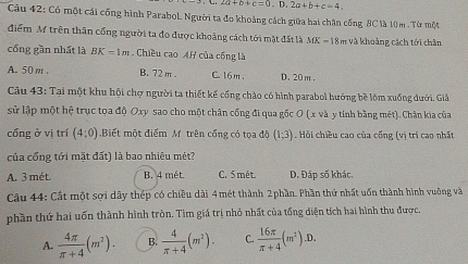 2a+b+c=0.D.2a+b+c=4. 
Câu 42: Có một cái cống hình Parabol. Người ta đo khoảng cách giữa hai chân cống 8C là 10m.Từ một
điểm M trên thân cống người ta đo được khoảng cách tới mặt đất là MK = 18m và khoảng cách tới chân
cổng gần nhất là BK=1m Chiều cao AH của cống là
A. 50m. B. 72 m. C. 16 m. D. 20 m.
Câu 43: Tại một khu hội chợ người ta thiết kế cống chào có hình parabol hướng bề lõm xuống dưới. Giả
sử lập một hệ trục tọa độ Oxy sao cho một chân cống đi qua gốc O (x và y tính bằng mét). Chân kia của
cống ở vị trí (4:0) Biết một điểm M trên cổng có tọa độ (1;3). Hồi chiều cao của cổng (vị trí cao nhất
của cổng tới mặt đất) là bao nhiêu mét?
A. 3 mét. B. 4 mét C. 5 mét. D. Đáp số khác,
Câu 44: Cất một sợi dây thép có chiều dài 4mét thành 2phần. Phần thứ nhất uốn thành hình vuỡng và
phần thứ hai uốn thành hình tròn. Tìm giá trị nhỏ nhất của tổng diện tích hai hình thu được.
A.  4π /π +4 (m^2). B.  4/π +4 (m^2). C.  16π /π +4 (m^2).D.