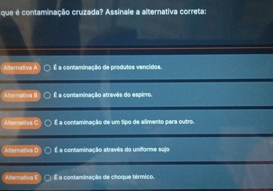 que é contaminação cruzada? Assinale a alternativa correta:
Alternativa A É a contaminação de produtos vencidos.
Alternativa B É a contaminação através do espirro.
Alternativa C É a contaminação de um tipo de alimento para outro.
Alternatva É a contaminação através do uniforme sujo
Alternativa E É a contaminação de choque térmico.