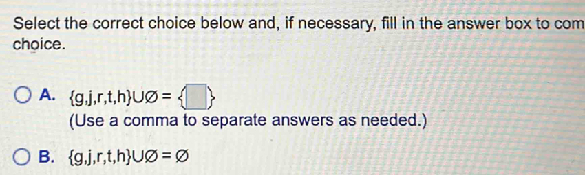 Select the correct choice below and, if necessary, fill in the answer box to com
choice.
A.  g,j,r,t,h ∪ varnothing = □ 
(Use a comma to separate answers as needed.)
B.  g,j,r,t,h ∪ varnothing =varnothing