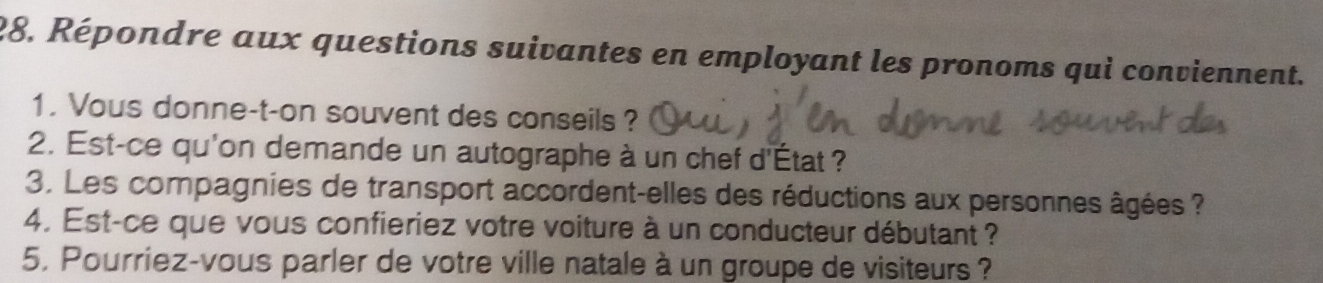 Répondre aux questions suivantes en employant les pronoms qui conviennent. 
1. Vous donne-t-on souvent des conseils? 
2. Est-ce qu'on demande un autographe à un chef d'État ? 
3. Les compagnies de transport accordent-elles des réductions aux personnes âgées ? 
4. Est-ce que vous confieriez votre voiture à un conducteur débutant ? 
5. Pourriez-vous parler de votre ville natale à un groupe de visiteurs ?