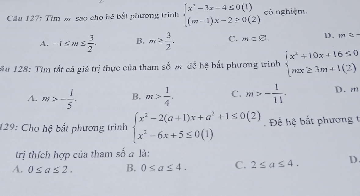 Tìm m sao cho hệ bất phương trình beginarrayl x^2-3x-4≤ 0(1) (m-1)x-2≥ 0(2)endarray. có nghiệm.
A. -1≤ m≤  3/2 . m≥  3/2 . 
B.
C. m∈ varnothing.
D. m≥ -
âu 128: Tìm tất cả giá trị thực của tham số m đề hệ bất phương trình beginarrayl x^2+10x+16≤ 0 mx≥ 3m+1(2)endarray.
A. m>- 1/5 . m> 1/4 .
D. m
B.
C. m>- 1/11 . 
129: Cho hệ bất phương trình beginarrayl x^2-2(a+1)x+a^2+1≤ 0(2) x^2-6x+5≤ 0(1)endarray. Đ ể hệ bất phương t
trị thích hợp của tham số a là:
D.
B.
A. 0≤ a≤ 2. 0≤ a≤ 4.
C. 2≤ a≤ 4.