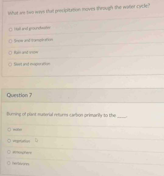 What are two ways that precipitation moves through the water cycle?
Hall and groundwater
Snow and transpiration
Rain and snow
Sleet and evaporation
Question 7
Burning of plant material returns carbon primarily to the _.
water
vegetation
atmosphere
herbivores