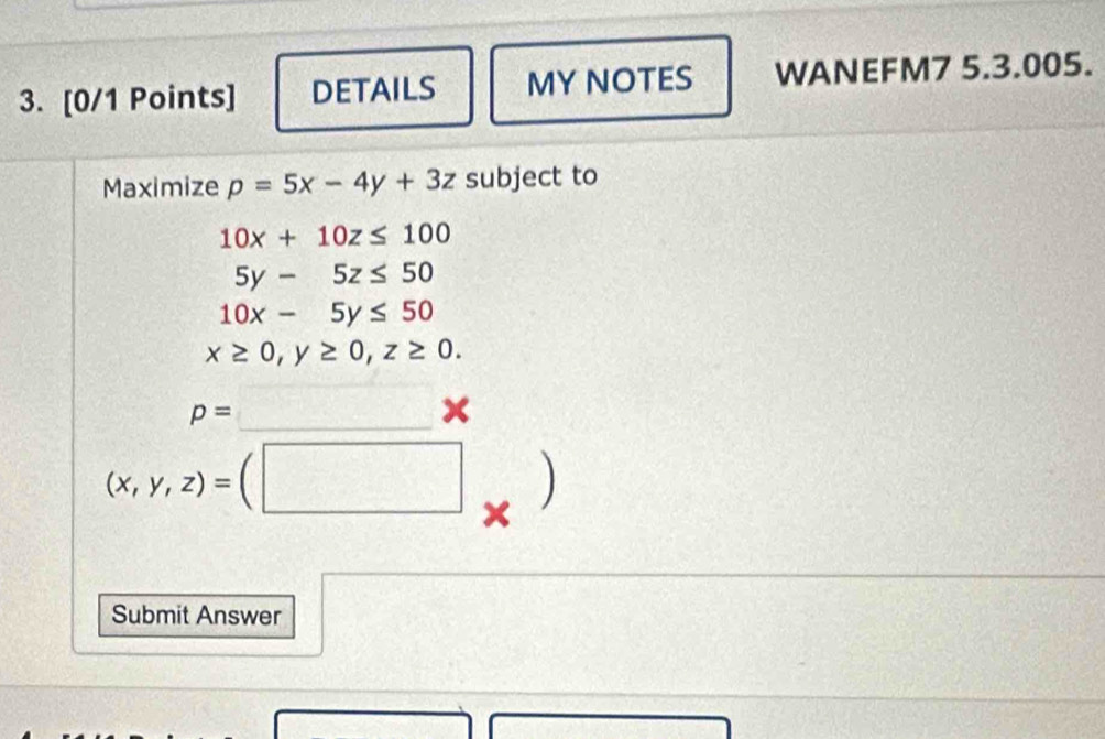 DETAILS MY NOTES WANEFM7 5.3.005. 
Maximize p=5x-4y+3z subject to
10x+10z≤ 100
5y-5z≤ 50
10x-5y≤ 50
x≥ 0, y≥ 0, z≥ 0.
p=  1/4  _ □  x
(x,y,z)=(□
Submit Answer