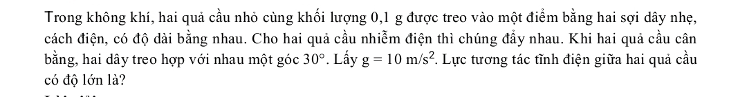 Trong không khí, hai quả cầu nhỏ cùng khối lượng 0, 1 g được treo vào một điểm bằng hai sợi dây nhẹ, 
đách điện, có độ dài bằng nhau. Cho hai quả cầu nhiễm điện thì chúng đầy nhau. Khi hai quả cầu cân 
bằng, hai dây treo hợp với nhau một góc 30° *. Lấy g=10m/s^2. Lực tương tác tĩnh điện giữa hai quả cầu 
có độ lớn là?