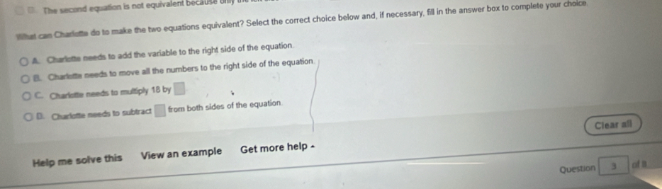 The second equation is not equivalent because n 
What can Charlette do to make the two equations equivalent? Select the correct choice below and, if necessary, fill in the answer box to complete your choice
A. Charlotte needs to add the variable to the right side of the equation.
B. Charlette needs to move all the numbers to the right side of the equation.
C. Charlotte needs to multiply 18 by □
D. Charlotte needs to subtract □ from both sides of the equation.
Clear all
Help me solve this View an example Get more help -
Question 3 of a