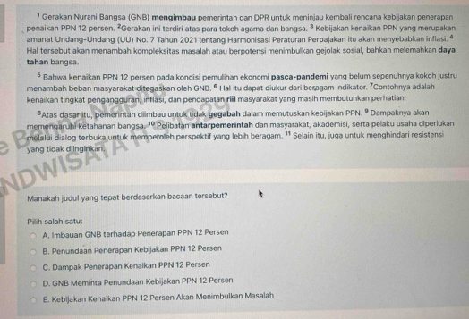 ¹ Gerakan Nurani Bangsa (GNB) mengimbau pemerintah dan DPR untuk meninjau kembali rencana kebijakan penerapan
penaikan PPN 12 persen. ²Gerakan ini terdiri atas para tokoh agama dan bangsa. ³ Kebijakan kenaïkan PPN yang merupakan
amanat Undang-Undang (UU) No. 7 Tahun 2021 tentang Harmonisasi Peraturan Perpajakan itu akan menyebabkan inflasi. ª
Hal tersebut akan menambah kompleksitas masalah atau berpotensi menimbulkan gejolak sosial, bahkan melemahkan daya
tahan bangsa.
* Bahwa kenaikan PPN 12 persen pada kondisi pemulihan ekonomi pasca-pandemi yang belum sepenuhnya kokoh justru
menambah beban masyarakat ditegaskan oleh GNB. * Hal itu dapat diukur dari beragam indikator. "Contohnya adalah
kenaikan tingkat pengangguran, inflasi, dan pendapatan rill masyarakat yang masih membutuhkan perhatian.
*Atas dasar itu, pemerintah diimbau untuk tidak gegabah dalam memutuskan kebijakan PPN. º Dampaknya akan
memengaruhi ketahanan bangsa. 'º Pelibatan antarpemerintah dan masyarakat, akademisi, serta pelaku usaha diperlukan
melalui dialog terbuka untuk memperoleh perspektif yang lebih beragam. '¹ Selain itu, juga untuk menghindari resistensi
yang tidak diinginkan
DWISP
Manakah judul yang tepat berdasarkan bacaan tersebut?
Pilih salah satu:
A. Imbauan GNB terhadap Penerapan PPN 12 Persen
B. Penundaan Penerapan Kebijakan PPN 12 Persen
C. Dampak Penerapan Kenaikan PPN 12 Persen
D. GNB Meminta Penundaan Kebijakan PPN 12 Persen
E. Kebijakan Kenaikan PPN 12 Persen Akan Menimbulkan Masalah