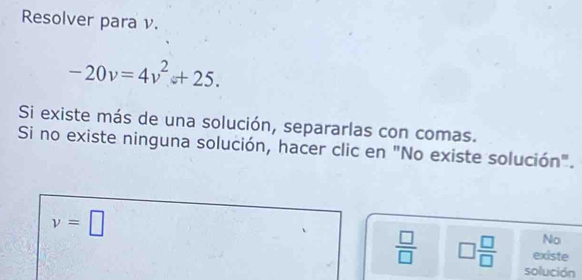 Resolver para ν.
-20v=4v^2+25. 
Si existe más de una solución, separarlas con comas. 
Si no existe ninguna solución, hacer clic en "No existe solución".
v=□
No 
existe
 □ /□   □  □ /□   solución