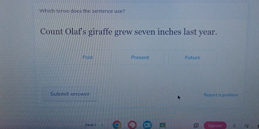 Which tense does the sentence use? 
Count Olaf's giraffe grew seven inches last year. 
Past Present Future 
Submit answer Report a problem 
Desk 1 Sign out