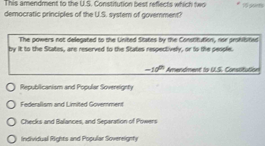 This amendment to the U.S. Constitution best reflects which two 10 pons
democratic principles of the U.S. systern of government?
The powers not delegated to the United States by the Constitution, nor prohibited
by it to the States, are reserved to the States respectively, or to the people.
-10^(th) Amendment to U.S. Constitution
Republicanism and Popular Sovereignty
Federalism and Limited Government
Checks and Balances, and Separation of Powers
Individual Rights and Popular Sovereignty