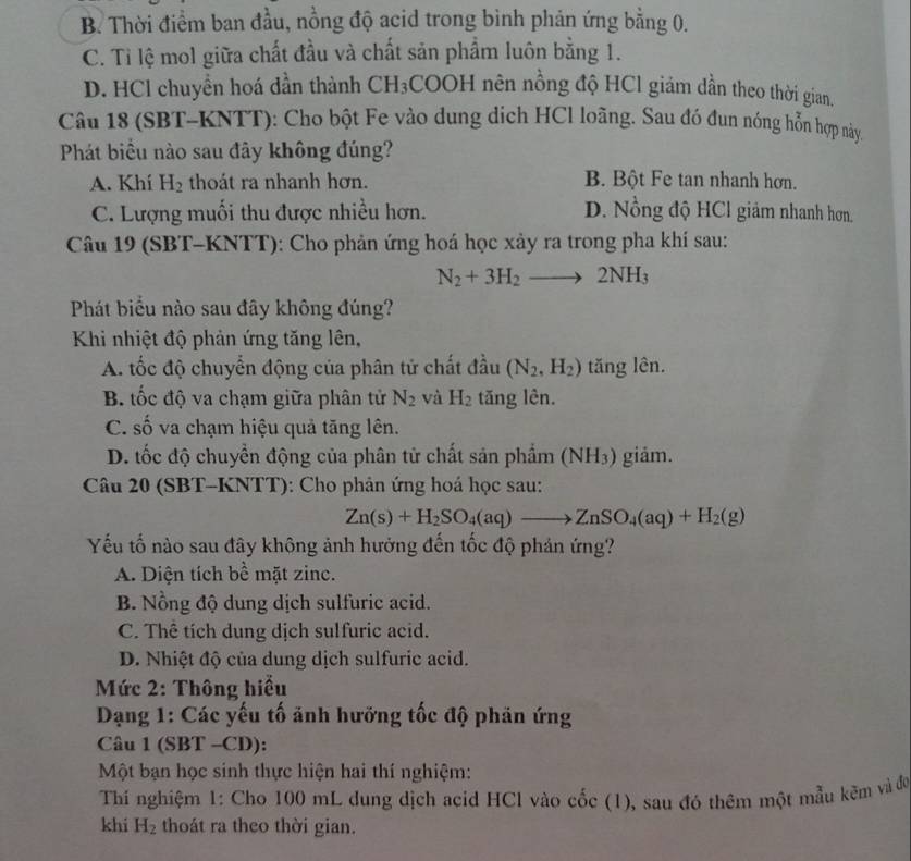 B. Thời điểm ban đầu, nồng độ acid trong bình phản ứng bằng 0.
C. Tỉ lệ mol giữa chất đầu và chất sản phẩm luôn bằng 1.
D. HCl chuyển hoá dần thành CH₃COOH nên nồng độ HCl giám dần theo thời gian.
Câu 18 (SBT-KNTT): Cho bột Fe vào dung dịch HCl loãng. Sau đó đun nóng hỗn hợp này.
Phát biểu nào sau đây không đúng?
A. Khí H_2 thoát ra nhanh hơn. B. Bột Fe tan nhanh hơn.
C. Lượng muối thu được nhiều hơn. D. Nồng độ HCl giảm nhanh hơn.
Câu 19 (SBT-KNTT): Cho phản ứng hoá học xảy ra trong pha khí sau:
N_2+3H_2to 2NH_3
Phát biểu nào sau đây không đúng?
Khi nhiệt độ phản ứng tăng lên,
A. tốc độ chuyển động của phân tử chất đầu (N_2,H_2) tăng lên.
B. tốc độ va chạm giữa phân tử N_2 và H_2 tăng lên.
C. số va chạm hiệu quả tăng lên.
D. tốc độ chuyển động của phân tử chất sản phẩm (NH_3) giảm.
Câu 20 (SBT-KNTT): Cho phản ứng hoá học sau:
Zn(s)+H_2SO_4(aq)to ZnSO_4(aq)+H_2(g)
Yếu tố nào sau đây không ảnh hưởng đến tốc độ phản ứng?
A. Diện tích bề mặt zinc.
B. Nồng độ dung dịch sulfuric acid.
C. Thể tích dung dịch sulfuric acid.
D. Nhiệt độ của dung dịch sulfuric acid.
Mức 2: Thông hiểu
Dạng 1: Các yếu tố ảnh hưỡng tốc độ phản ứng
Câu 1 (SBT -CD):
Một bạn học sinh thực hiện hai thí nghiệm:
Thí nghiệm 1: Cho 100 mL dung dịch acid HCl vào cốc (1), sau đó thêm một mẫu kẽm và đó
khi H_2 thoát ra theo thời gian.