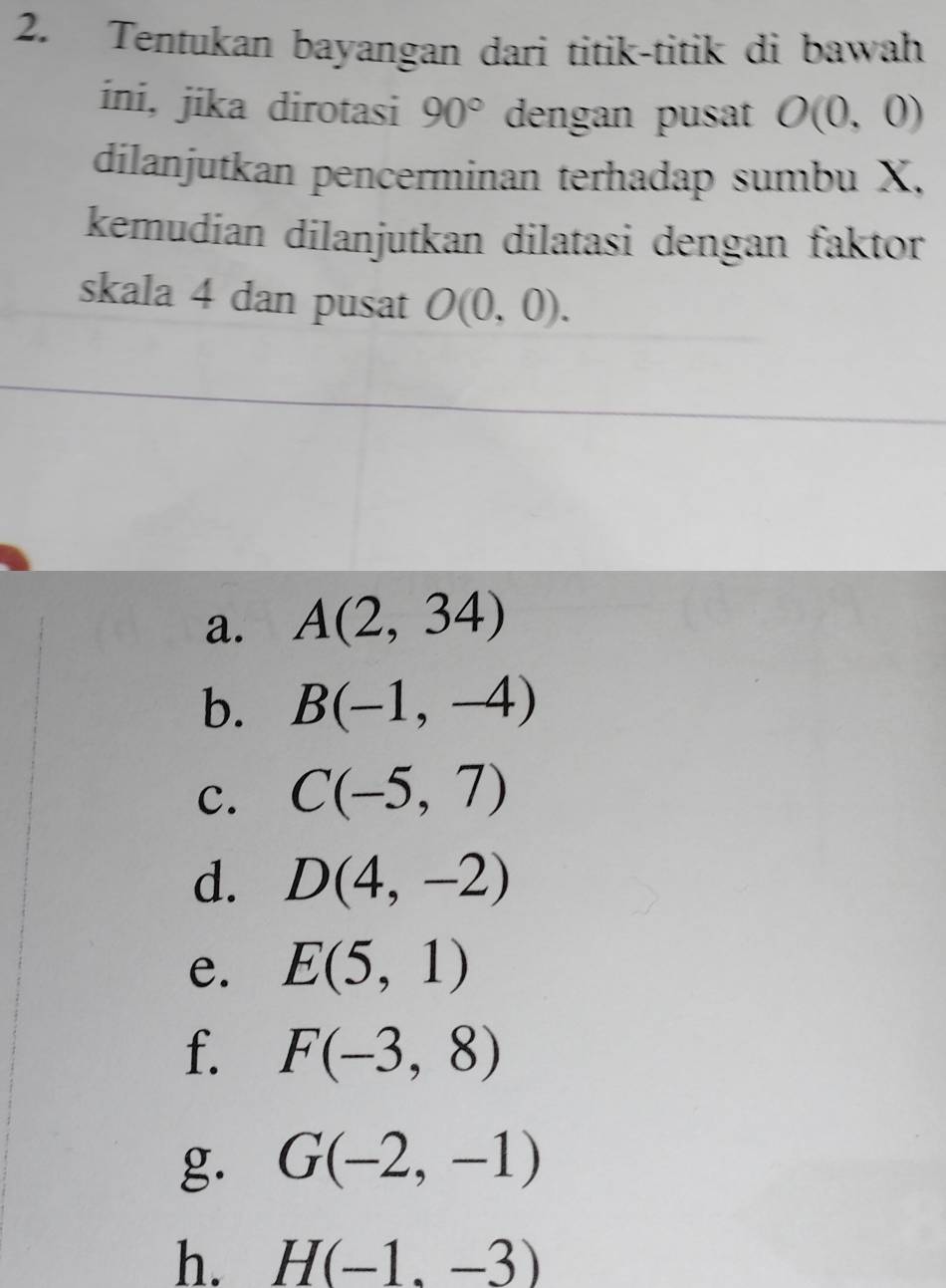 Tentukan bayangan dari titik-titik di bawah 
ini, jika dirotasi 90° dengan pusat O(0,0)
dilanjutkan pencerminan terhadap sumbu X, 
kemudian dilanjutkan dilatasi dengan faktor 
skala 4 dan pusat O(0,0). 
a. A(2,34)
b. B(-1,-4)
c. C(-5,7)
d. D(4,-2)
e. E(5,1)
f. F(-3,8)
g. G(-2,-1)
h. H(-1,-3)