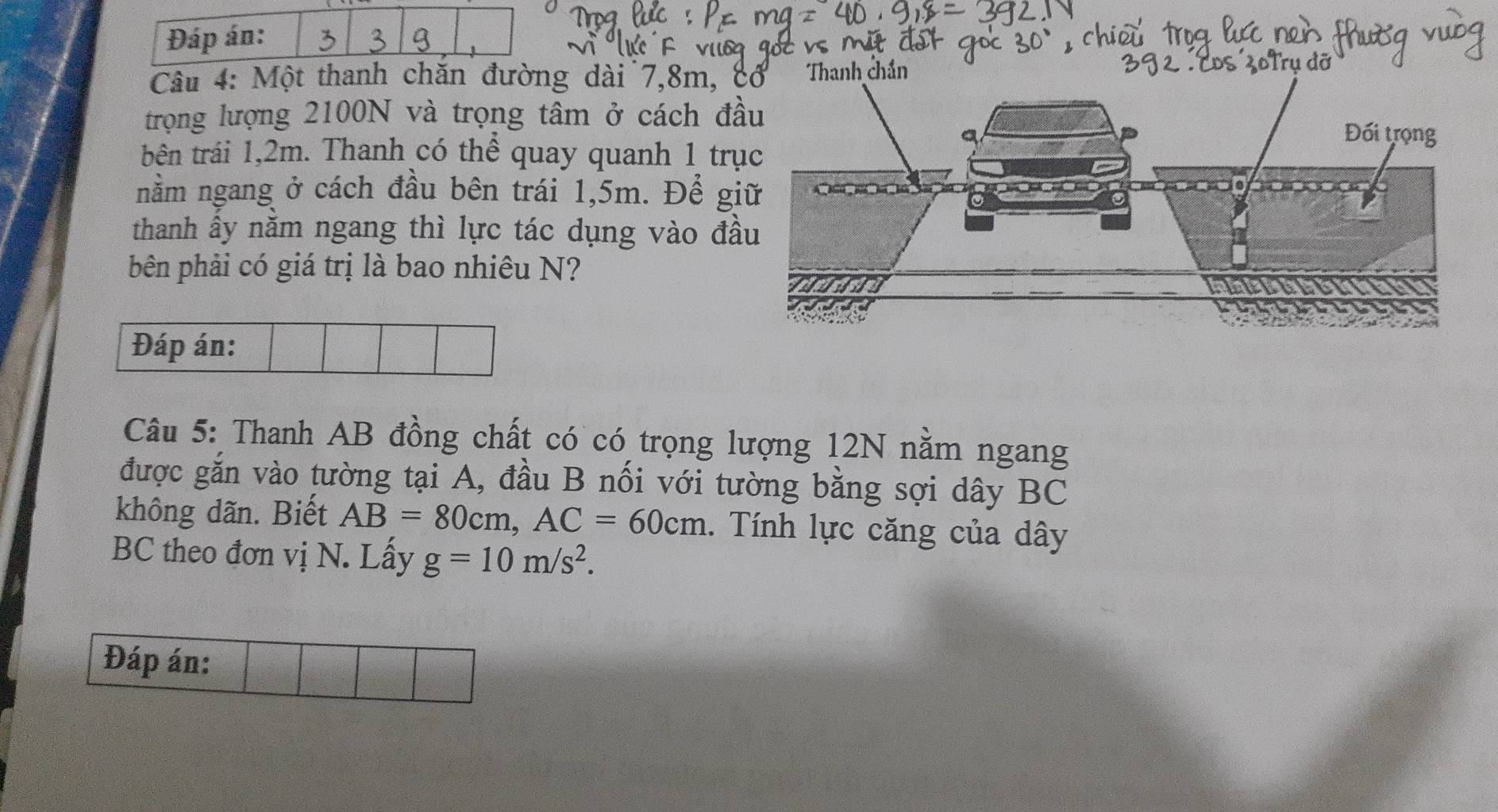 Đáp án: 
Câu 4: Một thanh chăn đường dài 7, 8m, 
trọng lượng 2100N và trọng tâm ở cách đ 
bên trái 1,2m. Thanh có thể quay quanh 1 tr 
nằm ngang ở cách đầu bên trái 1,5m. Để g 
thanh ấy nằm ngang thì lực tác dụng vào đ 
bên phải có giá trị là bao nhiêu N? 
Đáp án: 
Câu 5: Thanh AB đồng chất có có trọng lượng 12N nằm ngang 
được gắn vào tường tại A, đầu B nối với tường bằng sợi dây BC
không dãn. Biết AB=80cm, AC=60cm. Tính lực căng của dây
BC theo đơn vị N. Lấy g=10m/s^2. 
Đáp án: