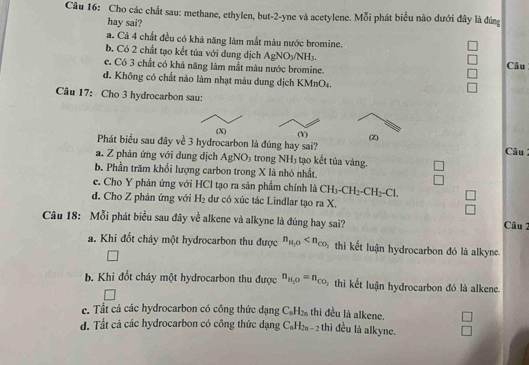 Cho các chất sau: methane, ethylen, but-2-yne và acetylene. Mỗi phát biểu nào dưới đây là đúng
hay sai?
a. Cả 4 chất đều có khả năng làm mất màu nước bromine.
b. Có 2 chất tạo kết tủa với dung dịch AgNO_3/NH_3.
c. Có 3 chất có khả năng làm mất màu nước bromine.
Câu
d. Không có chất nào làm nhạt màu dung dịch KM ln O_4.
Câu 17: Cho 3 hydrocarbon sau:
Phát biểu sau đây về 3 hydrocarbon là đúng hay sai? (Z)
(X) (Y)  Câu
a. Z phản ứng với dung dịch AgNO_3 trong NH_3 tạo kết tủa vàng. □
b. Phần trăm khối lượng carbon trong X là nhỏ nhất.
^circ 
c. Cho Y phản ứng với HCl tạo ra sản phẩm chính là CH_3-CH_2-CH_2-Cl.
□
d. Cho Z phản ứng với H_2 du có xúc tác Lindlar tạo ra X.
□
Câu 18: Mỗi phát biểu sau đây về alkene và alkyne là đúng hay sai? Câu 2
a. Khi đốt cháy một hydrocarbon thu được n_H_2O thì kết luận hydrocarbon đó là alkyne.
b. Khi đốt cháy một hydrocarbon thu được n_H_2O=n_CO_2 thì kết luận hydrocarbon đó là alkene.
c. Tất cả các hydrocarbon có công thức dạng C_nH_2n thì đều là alkene.
d. Tất cả các hydrocarbon có công thức dạng C_nH_2n-2 thì đều là alkyne.