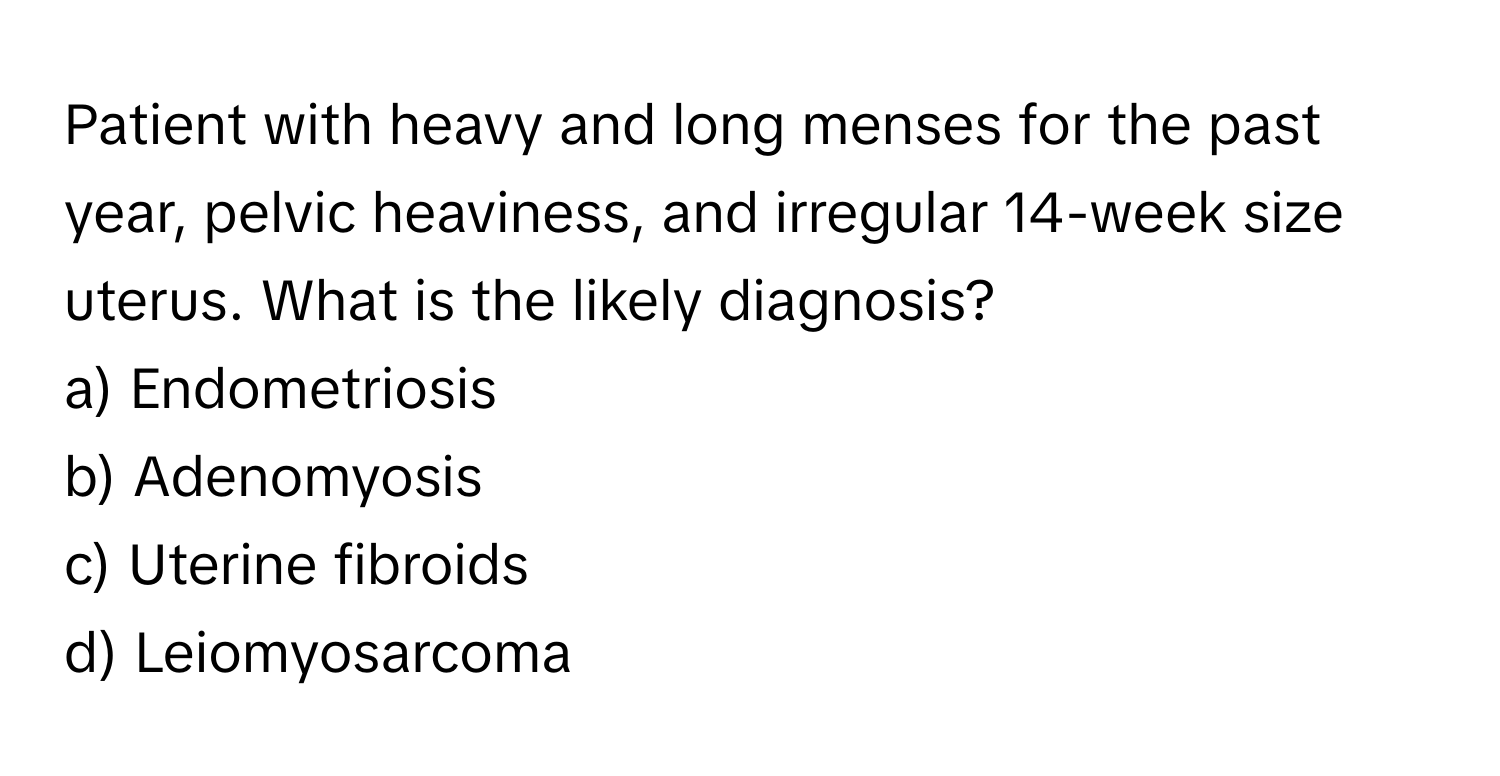 Patient with heavy and long menses for the past year, pelvic heaviness, and irregular 14-week size uterus. What is the likely diagnosis?

a) Endometriosis
b) Adenomyosis
c) Uterine fibroids
d) Leiomyosarcoma