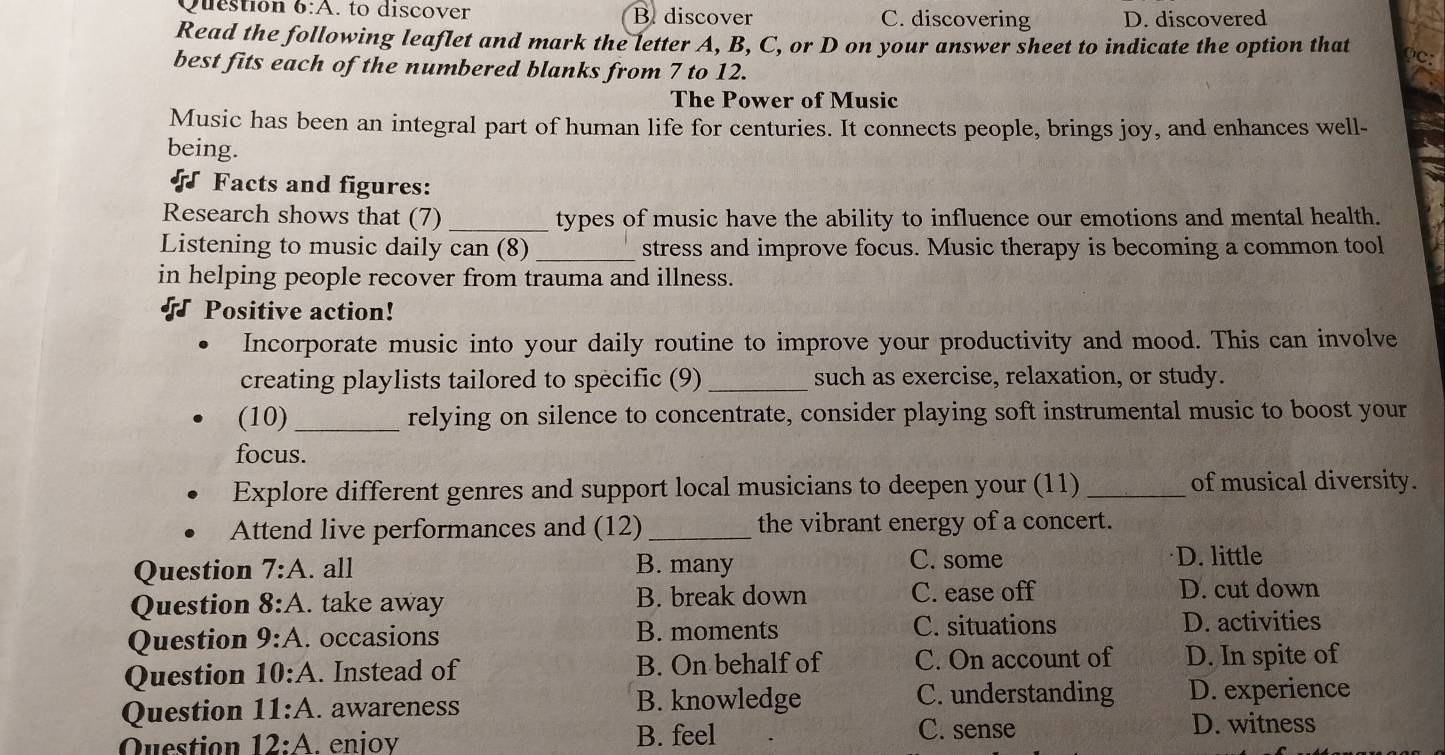 to discover B discover C. discovering D. discovered
Read the following leaflet and mark the letter A, B, C, or D on your answer sheet to indicate the option that
best fits each of the numbered blanks from 7 to 12.
The Power of Music
Music has been an integral part of human life for centuries. It connects people, brings joy, and enhances well-
being.
Facts and figures:
Research shows that (7) _types of music have the ability to influence our emotions and mental health.
Listening to music daily can (8) _stress and improve focus. Music therapy is becoming a common tool
in helping people recover from trauma and illness.
Positive action!
Incorporate music into your daily routine to improve your productivity and mood. This can involve
creating playlists tailored to specific (9)_ such as exercise, relaxation, or study.
(10)_ relying on silence to concentrate, consider playing soft instrumental music to boost your
focus.
Explore different genres and support local musicians to deepen your (11) _of musical diversity.
Attend live performances and (12)_ the vibrant energy of a concert.
Question 7:A . all B. many C. some
D. little
Question 8:A . take away B. break down C. ease off
D. cut down
Question 9:A . occasions B. moments C. situations
D. activities
Question 10:A . Instead of B. On behalf of C. On account of D. In spite of
C. understanding
Question 11:A . awareness B. knowledge D. experience
Question 12:A . enjoy B. feel C. sense D. witness