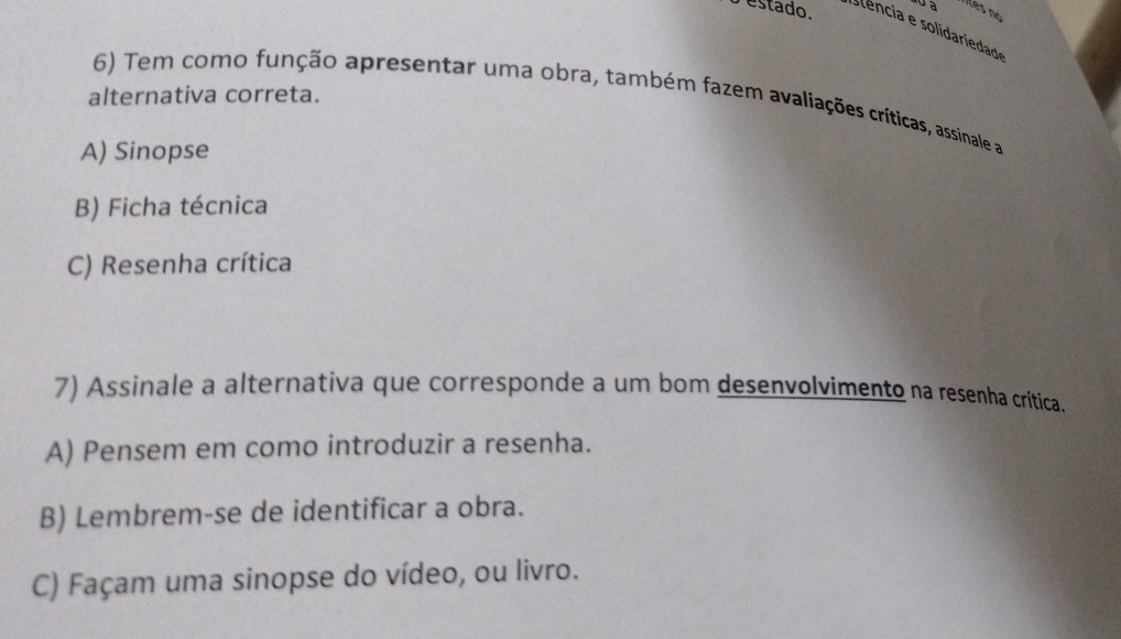 estado.
Îles no
alternativa correta.
6) Tem como função apresentar uma obra, também fazem avaliações críticas, assinale a
A) Sinopse
B) Ficha técnica
C) Resenha crítica
7) Assinale a alternativa que corresponde a um bom desenvolvimento na resenha crítica.
A) Pensem em como introduzir a resenha.
B) Lembrem-se de identificar a obra.
C) Façam uma sinopse do vídeo, ou livro.