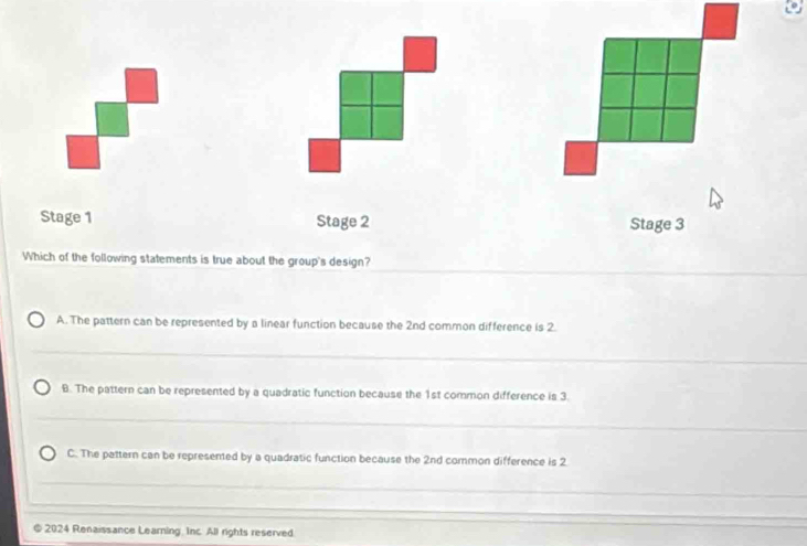 Stage 1 Stage 2 Stage 3
Which of the following statements is true about the group's design?
_
A. The pattern can be represented by a linear function because the 2nd common difference is 2.
_
_
B. The pattern can be represented by a quadratic function because the 1st common difference is 3
_
__
C. The pattern can be represented by a quadratic function because the 2nd common difference is 2
_
_
_
_
_
_
_
@ 2024 Renaissance Learning. Inc. All rights reserved.