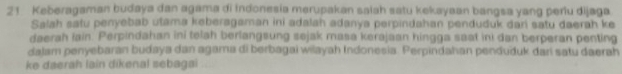 Keberagaman budaya dan agama di indonesia merupakan saiah satu kekayaan bangsa yang periu dijaga 
Salah satu penyebab utama keberagaman ini adalah adanya perpindahan penduduk dari satu daerah ke 
daerah lain. Perpindahan ini telah berlangsung sejak masa kerajaan hingga saat ini dan berperan penting 
dalam penyebaran budaya dan agama di berbagai wilayah Indonesia. Perpindahan penduduk dari satu daerah 
ke daerah lain dikenal sebagai