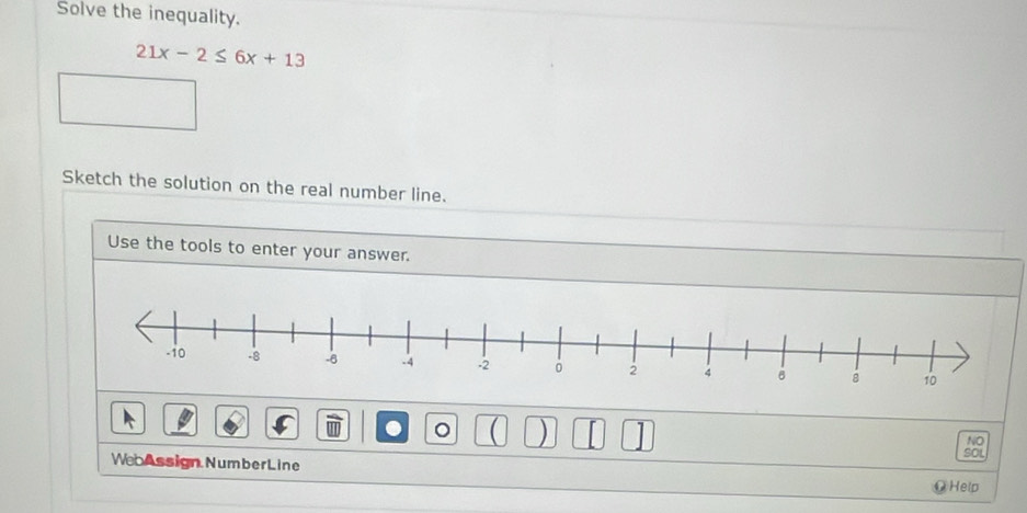 Solve the inequality.
21x-2≤ 6x+13
Sketch the solution on the real number line. 
Use the tools to enter your answer. 
NO 
. 。 ( ) SOL 
WebAssign Number Line 
@Help