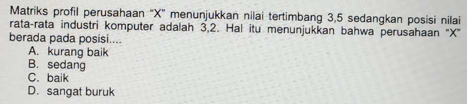 Matriks profil perusahaan “ X ” menunjukkan nilai tertimbang 3, 5 sedangkan posisi nilai
rata-rata industri komputer adalah 3, 2. Hal itu menunjukkan bahwa perusahaan “ X ”
berada pada posisi....
A. kurang baik
B. sedang
C. baik
D. sangat buruk