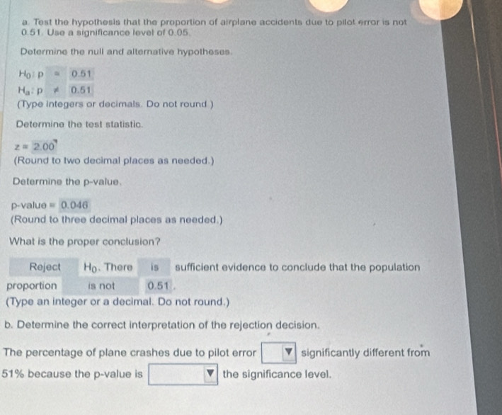 Test the hypothesis that the proportion of airplane accidents due to pilot error is not
0.51. Use a significance level of 0.05. 
Determine the null and alternative hypotheses.
H_0:p=0.51
H_a:p!= 0.51
(Type integers or decimals. Do not round ) 
Determine the test statistic.
z=2.00
(Round to two decimal places as needed.) 
Determine the p -value.
p -value =0.046
(Round to three decimal places as needed.) 
What is the proper conclusion? 
Reject Ho. There is sufficient evidence to conclude that the population 
proportion is not 0.51. 
(Type an integer or a decimal. Do not round.) 
b. Determine the correct interpretation of the rejection decision. 
The percentage of plane crashes due to pilot error significantly different from
51% because the p -value is the significance level.