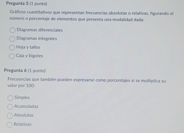 Pregunta 5 (1 punto)
Gráficos cuantitativos que representan frecuencias absolutas o relativas, figurando el
número o porcentaje de elementos que presenta una modalidad dada:
Diagramas diferenciales
Diagramas integrales
Hoja y tallos
Caja y bigotes
Pregunta 6 (1 punto)
Frecuencias que también pueden expresarse como porcentajes si se multiplica su
valor por 100 :
Simples
Acumuladas
Absolutas
Relativas