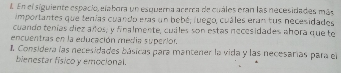 En el siguiente espacio, elabora un esquema acerca de cuáles eran las necesidades más 
importantes que tenías cuando eras un bebé; luego, cuáles eran tus necesidades 
cuando tenías diez años; y finalmente, cuáles son estas necesidades ahora que te 
encuentras en la educación media superior. 
Considera las necesidades básicas para mantener la vida y las necesarias para el 
bienestar físico y emocional.