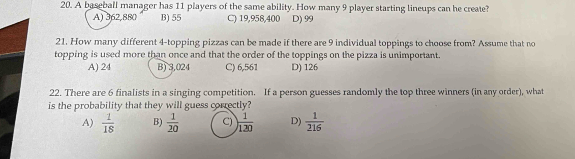 A baseball manager has 11 players of the same ability. How many 9 player starting lineups can he create?
A) 362,880 B) 55 C) 19,958,400 D) 99
21. How many different 4 -topping pizzas can be made if there are 9 individual toppings to choose from? Assume that no
topping is used more than once and that the order of the toppings on the pizza is unimportant.
A) 24 B) 3,024 C) 6,561 D) 126
22. There are 6 finalists in a singing competition. If a person guesses randomly the top three winners (in any order), what
is the probability that they will guess correctly?
A)  1/18  B)  1/20  C) ) 1/120  D)  1/216 