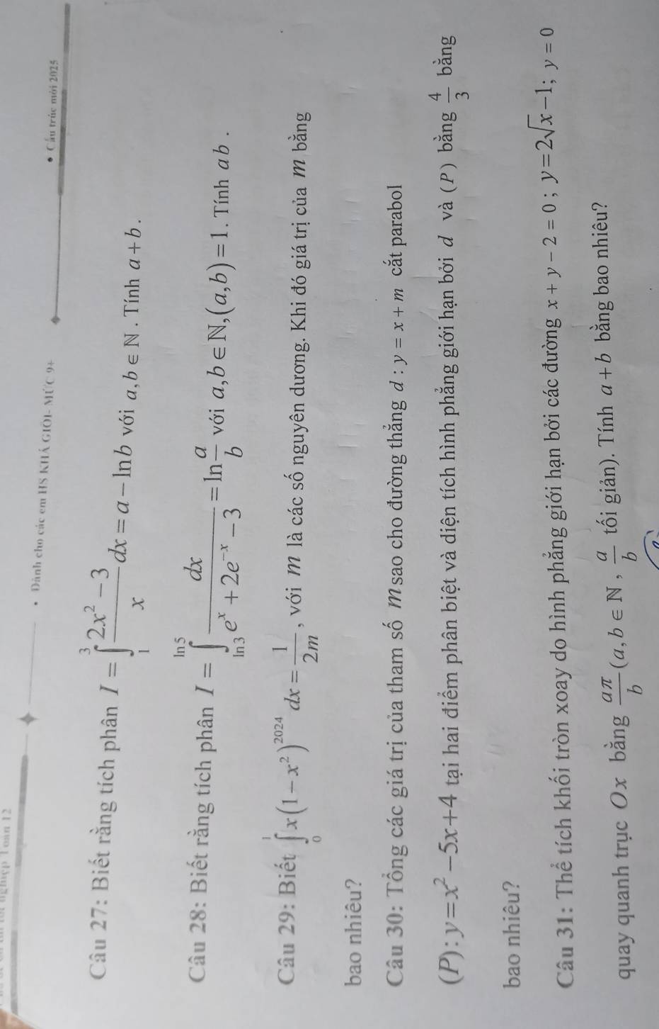 ghçp l oan 12 
* Dành cho các em HS KHÁ GIOI- MỨC 9+ Cầu trúc mới 2025 
Câu 27: Biết rằng tích phân I=∈tlimits _1^(3frac 2x^2)-3xdx=a-ln b với a,b∈ N. Tính a+b. 
Câu 28: Biết rằng tích phân I=∈tlimits _(ln 3)^(ln 5) dx/e^x+2e^(-x)-3 =ln  a/b voia, b∈ N, (a,b)=1. Tính ab. 
Câu 29: Biết ∈tlimits _0^(1x(1-x^2))^2024dx= 1/2m  , với M là các số nguyên dương. Khi đó giá trị của M bằng 
bao nhiêu? 
Câu 30: Tổng các giá trị của tham số M sao cho đường thẳng đ : y=x+m cắt parabol 
(P): y=x^2-5x+4 tại hai điểm phân biệt và diện tích hình phẳng giới hạn bởi d và (P) bằng  4/3  bằng 
bao nhiêu? 
Câu 31: Thể tích khối tròn xoay do hình phẳng giới hạn bởi các đường x+y-2=0; y=2sqrt(x)-1; y=0
quay quanh trục Ox bằng  aπ /b (a,b∈ N,  a/b  tối giản). Tính a+b bằng bao nhiêu?